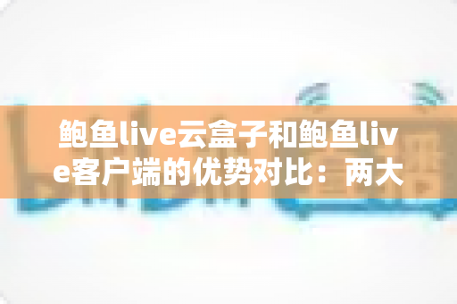 鲍鱼live云盒子和鲍鱼live客户端的优势对比：两大版本全面解析，教你选出更合适的使用方案