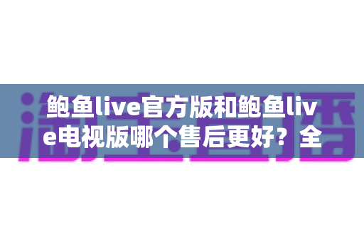 鲍鱼live官方版和鲍鱼live电视版哪个售后更好？全方位对比解析与选购建议