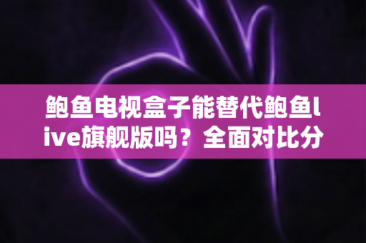 鲍鱼电视盒子能替代鲍鱼live旗舰版吗？全面对比分析与选购决策指南