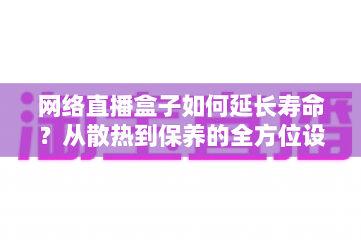 网络直播盒子如何延长寿命？从散热到保养的全方位设备养护指南