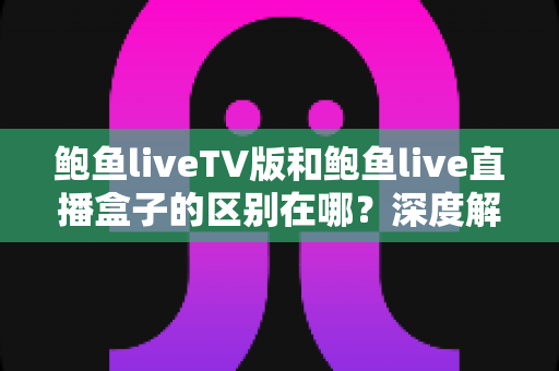 鲍鱼liveTV版和鲍鱼live直播盒子的区别在哪?深度解析两大版本的核心差异与选购指南 鲍鱼liveTV版和鲍鱼live直播盒子的区别在哪?深度解析两大版本的核心差异与选购指南