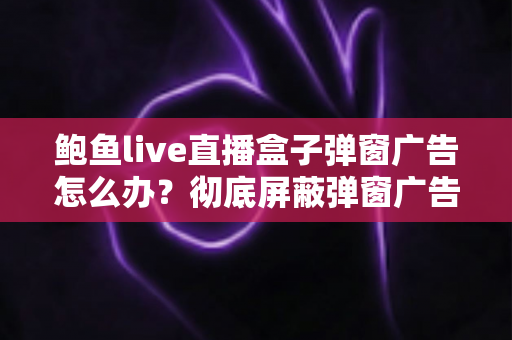 鲍鱼live直播盒子弹窗广告怎么办?彻底屏蔽弹窗广告与安全防护的完整攻略 鲍鱼live直播盒子弹窗广告怎么办?彻底屏蔽弹窗广告与安全防护的完整攻略