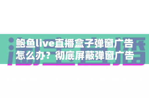 鲍鱼live直播盒子弹窗广告怎么办?彻底屏蔽弹窗广告与安全防护的完整攻略 鲍鱼live直播盒子弹窗广告怎么办?彻底屏蔽弹窗广告与安全防护的完整攻略