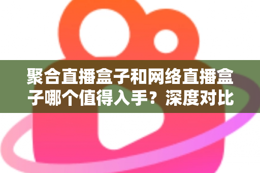 聚合直播盒子和网络直播盒子哪个值得入手?深度对比帮你选对大屏设备 聚合直播盒子和网络直播盒子哪个值得入手?深度对比帮你选对大屏设备