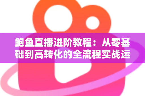 鲍鱼直播进阶教程：从零基础到高转化的全流程实战运营指南