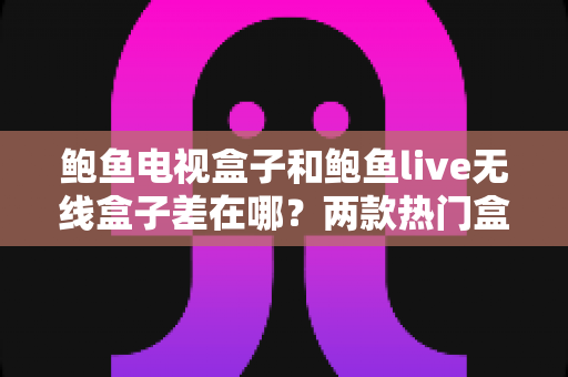 鲍鱼电视盒子和鲍鱼live无线盒子差在哪？两款热门盒子全方位对比评测与选购指南