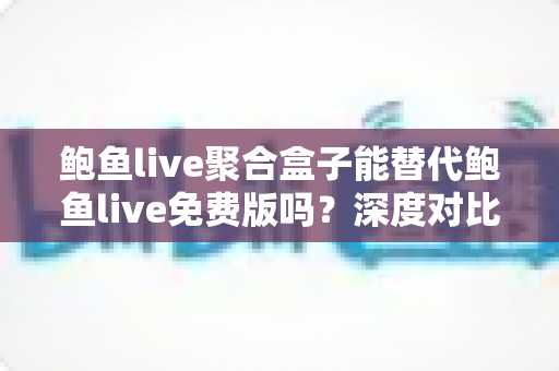 鲍鱼live聚合盒子能替代鲍鱼live免费版吗?深度对比与实用选择指南 鲍鱼live聚合盒子能替代鲍鱼live免费版吗?深度对比与实用选择指南