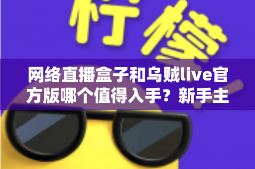 网络直播盒子和乌贼live官方版哪个值得入手？新手主播必看的深度对比与避坑选购指南