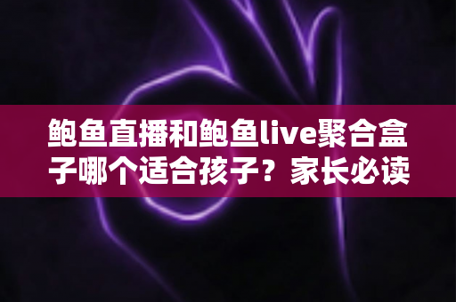 鲍鱼直播和鲍鱼live聚合盒子哪个适合孩子？家长必读的选择与安全指南