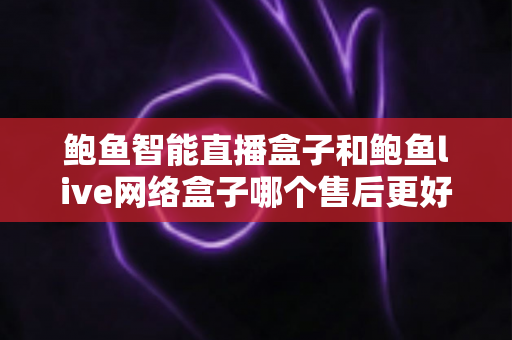 鲍鱼智能直播盒子和鲍鱼live网络盒子哪个售后更好？多维度深度对比与选购避坑指南全解析