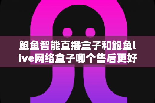 鲍鱼智能直播盒子和鲍鱼live网络盒子哪个售后更好？多维度深度对比与选购避坑指南全解析