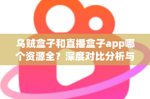 乌贼盒子和直播盒子app哪个资源全?深度对比分析与选购指南 乌贼盒子和直播盒子app哪个资源全?深度对比分析与选购指南