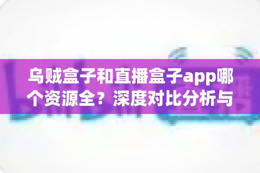 乌贼盒子和直播盒子app哪个资源全?深度对比分析与选购指南 乌贼盒子和直播盒子app哪个资源全?深度对比分析与选购指南