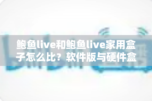 鲍鱼live和鲍鱼live家用盒子怎么比？软件版与硬件盒子全方位深度对比，帮你选出最适合的家庭观影方案
