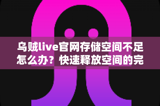 乌贼live官网存储空间不足怎么办？快速释放空间的完整解决指南