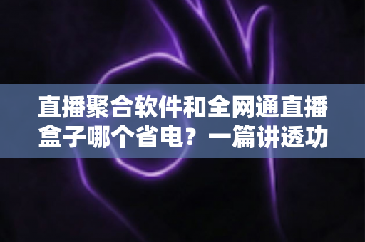 直播聚合软件和全网通直播盒子哪个省电?一篇讲透功耗真相的选购指南 直播聚合软件和全网通直播盒子哪个省电?一篇讲透功耗真相的选购指南