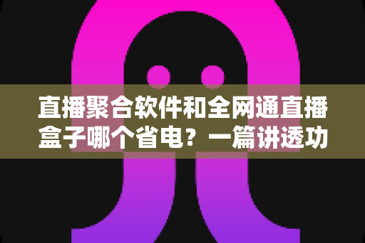 直播聚合软件和全网通直播盒子哪个省电？一篇讲透功耗真相的选购指南