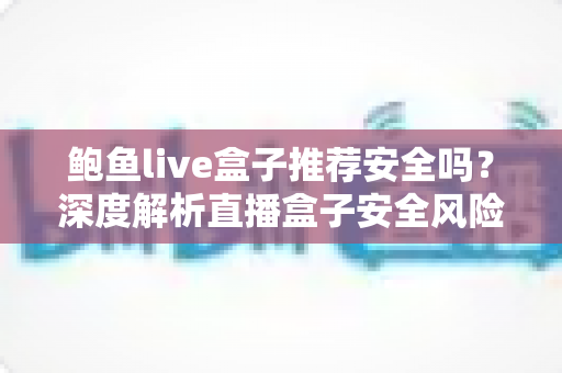 鲍鱼live盒子推荐安全吗？深度解析直播盒子安全风险与避坑指南