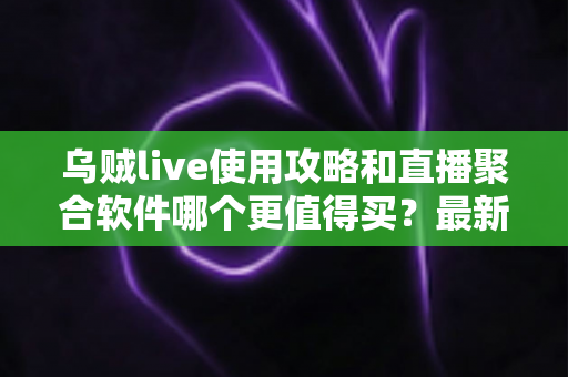 乌贼live使用攻略和直播聚合软件哪个更值得买？最新深度对比与避坑选购指南