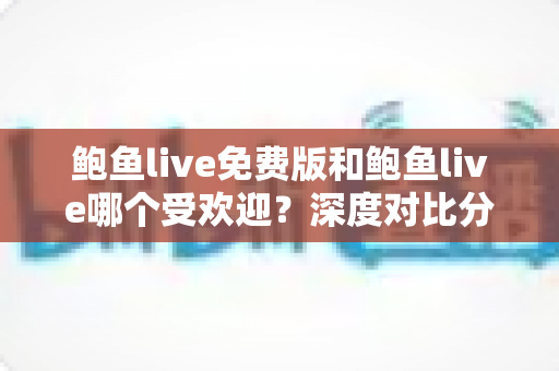 鲍鱼live免费版和鲍鱼live哪个受欢迎?深度对比分析与用户选择全指南 鲍鱼live免费版和鲍鱼live哪个受欢迎?深度对比分析与用户选择全指南