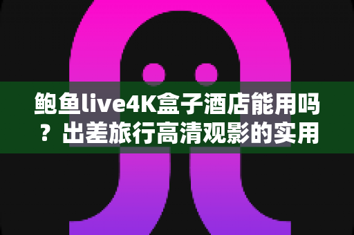 鲍鱼live4K盒子酒店能用吗?出差旅行高清观影的实用指南全解析 鲍鱼live4K盒子酒店能用吗?出差旅行高清观影的实用指南全解析