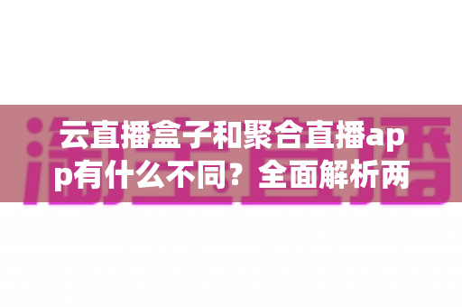 云直播盒子和聚合直播app有什么不同？全面解析两大直播工具的核心差异与选购指南