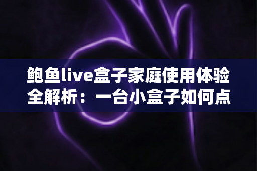 鲍鱼live盒子家庭使用体验全解析:一台小盒子如何点亮全家的客厅时光 鲍鱼live盒子家庭使用体验全解析:一台小盒子如何点亮全家的客厅时光