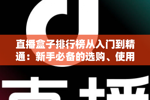 直播盒子排行榜从入门到精通:新手必备的选购、使用与进阶全指南 直播盒子排行榜从入门到精通:新手必备的选购、使用与进阶全指南