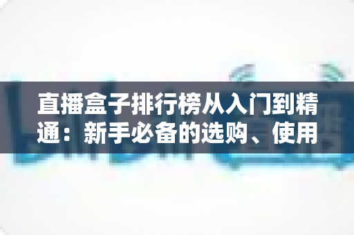 直播盒子排行榜从入门到精通:新手必备的选购、使用与进阶全指南 直播盒子排行榜从入门到精通:新手必备的选购、使用与进阶全指南