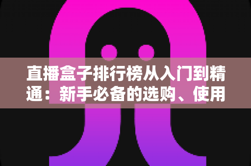 直播盒子排行榜从入门到精通：新手必备的选购、使用与进阶全指南