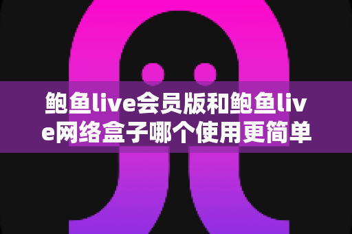 鲍鱼live会员版和鲍鱼live网络盒子哪个使用更简单？新手友好度全面对比与实用选购指南