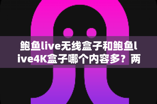 鲍鱼live无线盒子和鲍鱼live4K盒子哪个内容多？两款热门电视盒子内容资源深度对比与选购指南