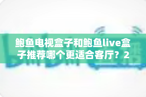 鲍鱼电视盒子和鲍鱼live盒子推荐哪个更适合客厅？2025年家庭影音升级必看的深度对比指南
