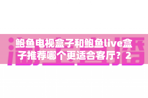 鲍鱼电视盒子和鲍鱼live盒子推荐哪个更适合客厅？2025年家庭影音升级必看的深度对比指南