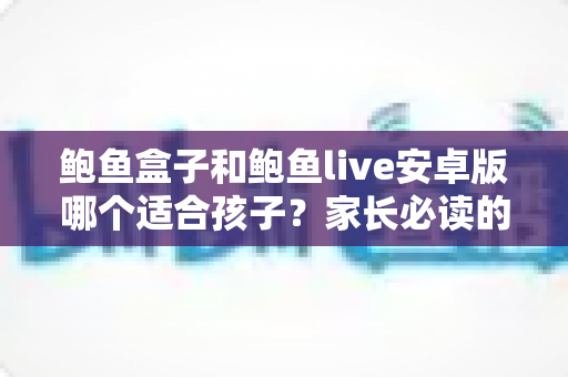 鲍鱼盒子和鲍鱼live安卓版哪个适合孩子？家长必读的应用安全真相与防护指南