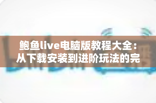 鲍鱼live电脑版教程大全：从下载安装到进阶玩法的完整指南