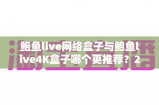 鲍鱼live网络盒子与鲍鱼live4K盒子哪个更推荐?2025年电视盒子选购避坑全攻略 鲍鱼live网络盒子与鲍鱼live4K盒子哪个更推荐?2025年电视盒子选购避坑全攻略