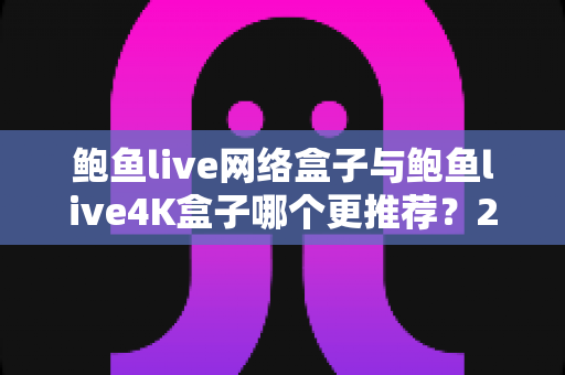 鲍鱼live网络盒子与鲍鱼live4K盒子哪个更推荐?2025年电视盒子选购避坑全攻略 鲍鱼live网络盒子与鲍鱼live4K盒子哪个更推荐?2025年电视盒子选购避坑全攻略
