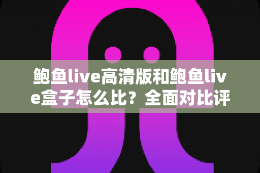 鲍鱼live高清版和鲍鱼live盒子怎么比？全面对比评测，帮你选对最适合的版本