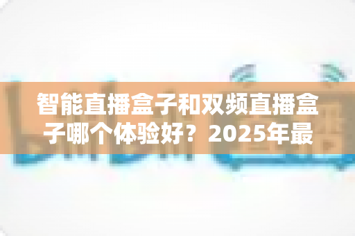 智能直播盒子和双频直播盒子哪个体验好?2025年最新选购指南全面深度解析 智能直播盒子和双频直播盒子哪个体验好?2025年最新选购指南全面深度解析