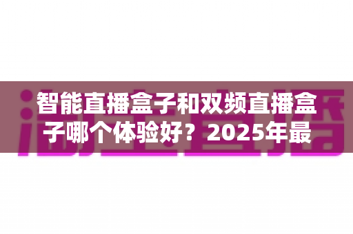 智能直播盒子和双频直播盒子哪个体验好？2025年最新选购指南全面深度解析
