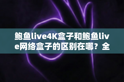 鲍鱼live4K盒子和鲍鱼live网络盒子的区别在哪？全方位深度对比帮你选对不选贵