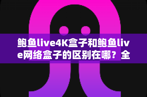 鲍鱼live4K盒子和鲍鱼live网络盒子的区别在哪？全方位深度对比帮你选对不选贵