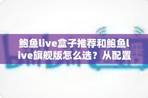 鲍鱼live盒子推荐和鲍鱼live旗舰版怎么选?从配置到体验的全方位选购指南 鲍鱼live盒子推荐和鲍鱼live旗舰版怎么选?从配置到体验的全方位选购指南
