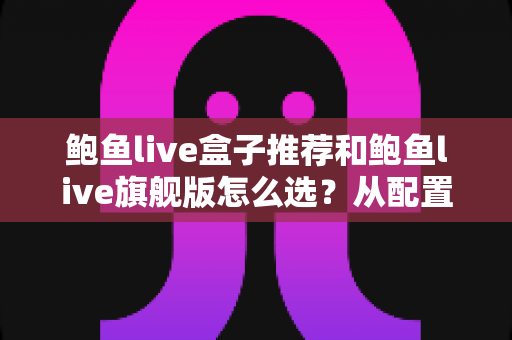 鲍鱼live盒子推荐和鲍鱼live旗舰版怎么选?从配置到体验的全方位选购指南 鲍鱼live盒子推荐和鲍鱼live旗舰版怎么选?从配置到体验的全方位选购指南
