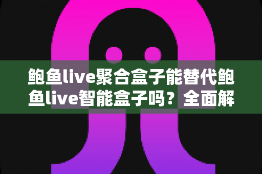 鲍鱼live聚合盒子能替代鲍鱼live智能盒子吗？全面解析两款设备的差异与选购指南