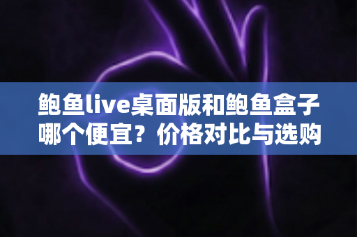 鲍鱼live桌面版和鲍鱼盒子哪个便宜？价格对比与选购全攻略