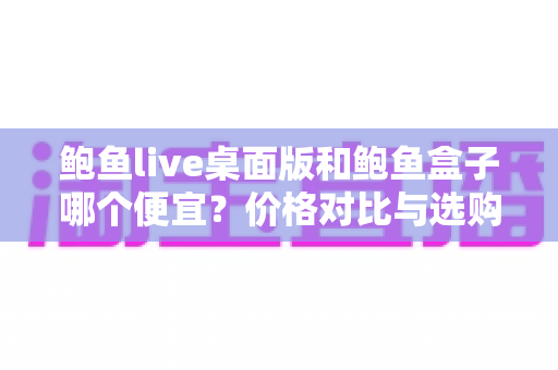 鲍鱼live桌面版和鲍鱼盒子哪个便宜？价格对比与选购全攻略