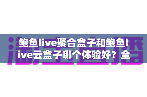 鲍鱼live聚合盒子和鲍鱼live云盒子哪个体验好？全方位深度对比，帮你一次选对不踩坑