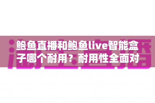 鲍鱼直播和鲍鱼live智能盒子哪个耐用?耐用性全面对比与实用选购指南 鲍鱼直播和鲍鱼live智能盒子哪个耐用?耐用性全面对比与实用选购指南